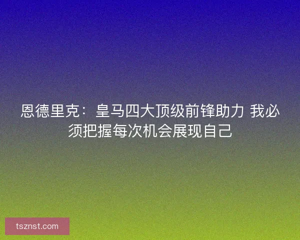 恩德里克：皇马四大顶级前锋助力 我必须把握每次机会展现自己