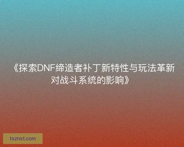 《探索DNF缔造者补丁新特性与玩法革新对战斗系统的影响》