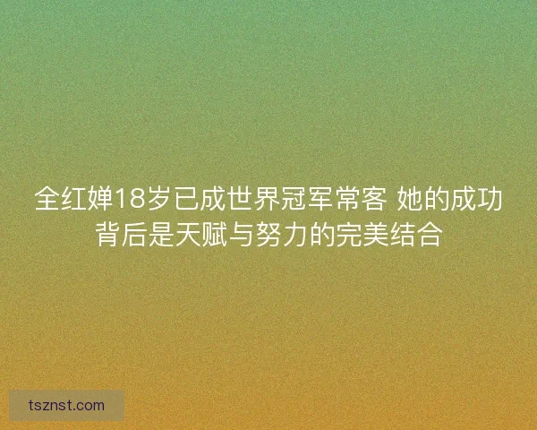 全红婵18岁已成世界冠军常客 她的成功背后是天赋与努力的完美结合