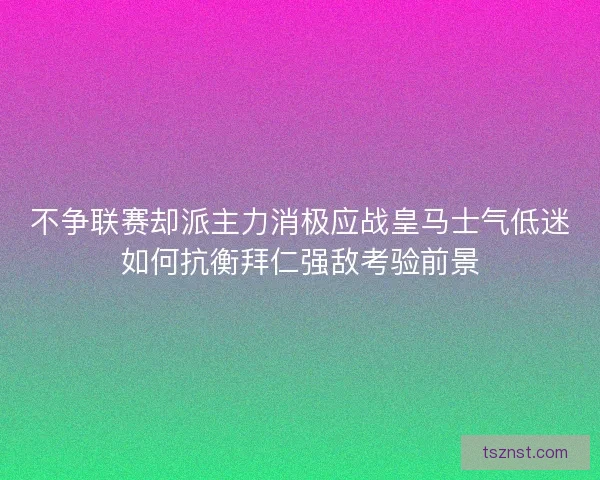 不争联赛却派主力消极应战皇马士气低迷如何抗衡拜仁强敌考验前景