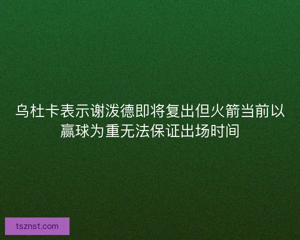 乌杜卡表示谢泼德即将复出但火箭当前以赢球为重无法保证出场时间