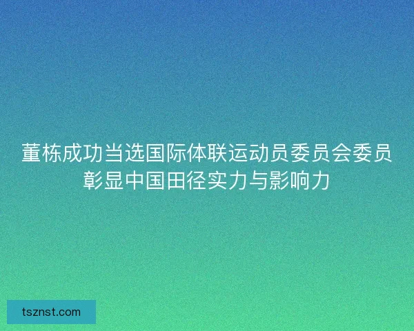 董栋成功当选国际体联运动员委员会委员彰显中国田径实力与影响力