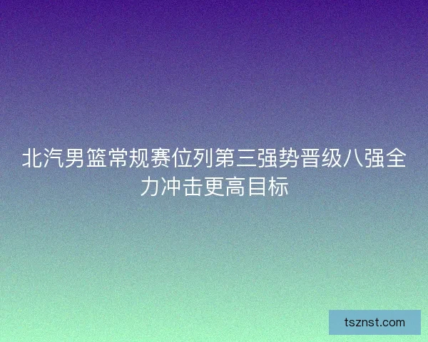 北汽男篮常规赛位列第三强势晋级八强全力冲击更高目标