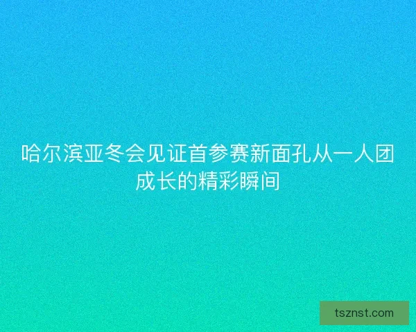 哈尔滨亚冬会见证首参赛新面孔从一人团成长的精彩瞬间