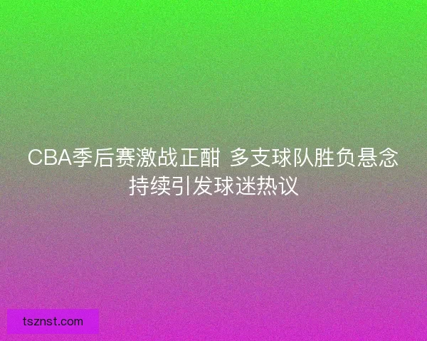 CBA季后赛激战正酣 多支球队胜负悬念持续引发球迷热议