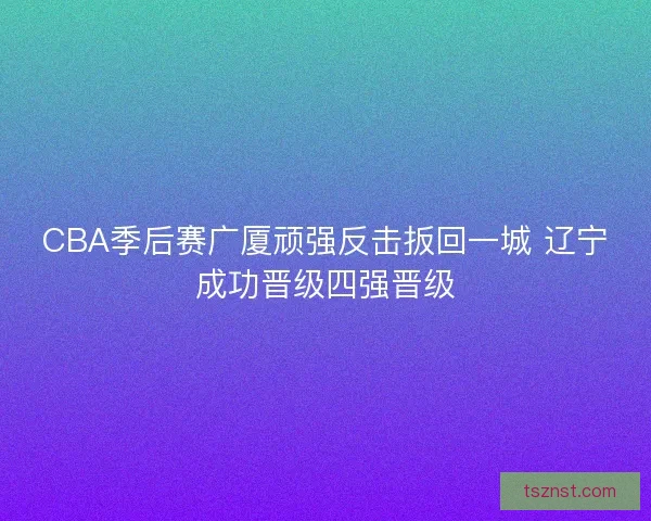 CBA季后赛广厦顽强反击扳回一城 辽宁成功晋级四强晋级