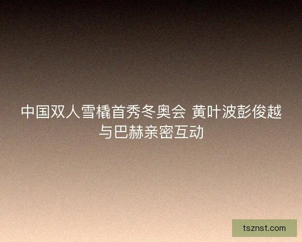 中国双人雪橇首秀冬奥会 黄叶波彭俊越与巴赫亲密互动