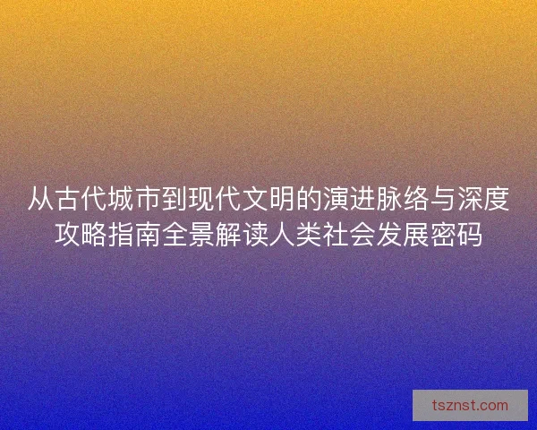 从古代城市到现代文明的演进脉络与深度攻略指南全景解读人类社会发展密码